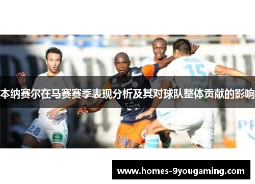 本纳赛尔在马赛赛季表现分析及其对球队整体贡献的影响